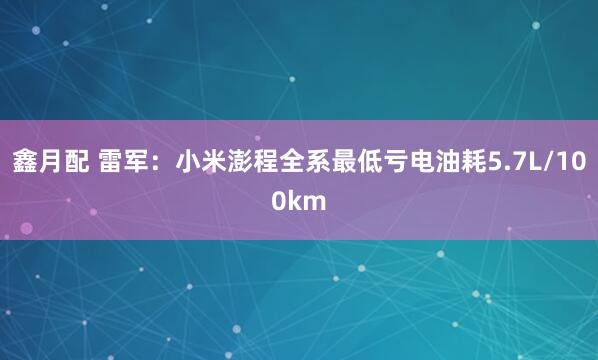 鑫月配 雷军：小米澎程全系最低亏电油耗5.7L/100km