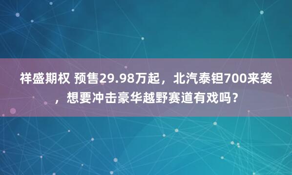 祥盛期权 预售29.98万起，北汽泰钽700来袭，想要冲击豪华越野赛道有戏吗？