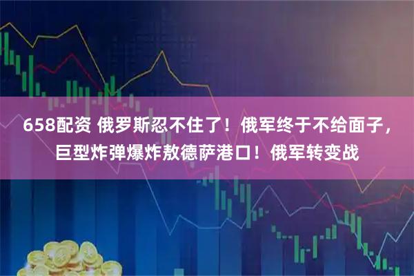 658配资 俄罗斯忍不住了！俄军终于不给面子，巨型炸弹爆炸敖德萨港口！俄军转变战