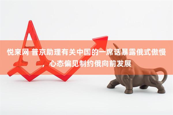 悦来网 普京助理有关中国的一席话暴露俄式傲慢，心态偏见制约俄向前发展