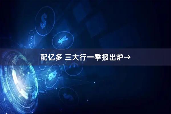 配亿多 三大行一季报出炉→