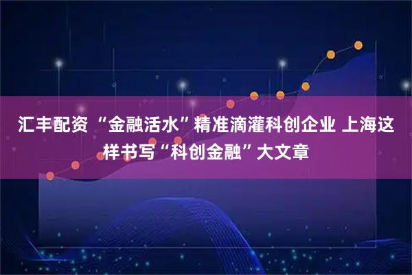 汇丰配资 “金融活水”精准滴灌科创企业 上海这样书写“科创金融”大文章