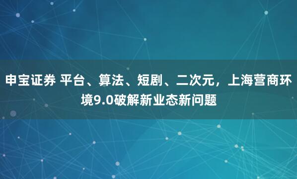 申宝证券 平台、算法、短剧、二次元，上海营商环境9.0破解新业态新问题