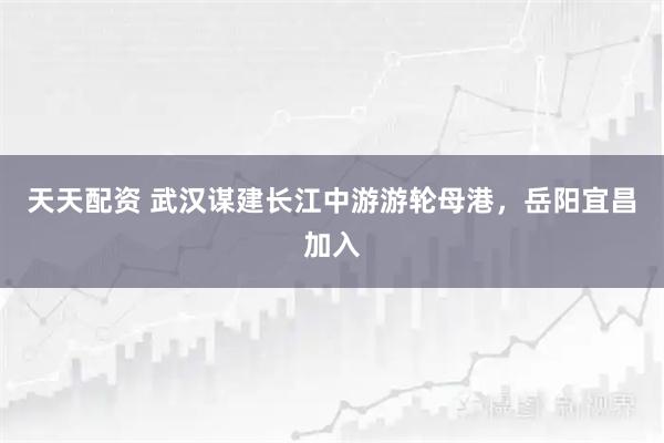 天天配资 武汉谋建长江中游游轮母港，岳阳宜昌加入