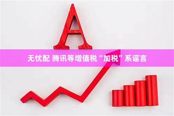 无忧配 腾讯等增值税“加税”系谣言