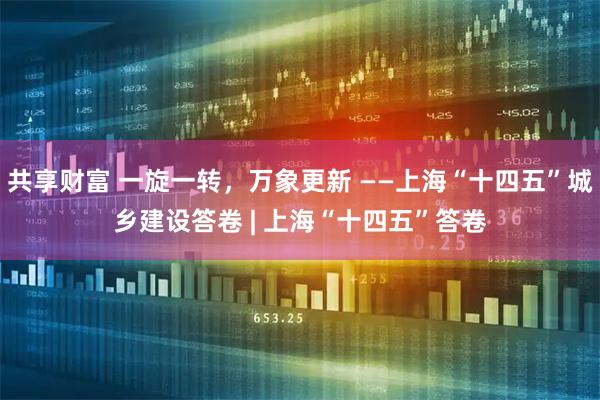 共享财富 一旋一转，万象更新 ——上海“十四五”城乡建设答卷 | 上海“十四五”答卷