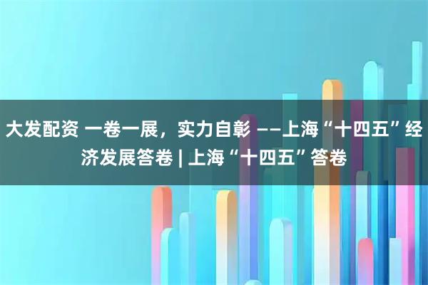 大发配资 一卷一展，实力自彰 ——上海“十四五”经济发展答卷 | 上海“十四五”答卷