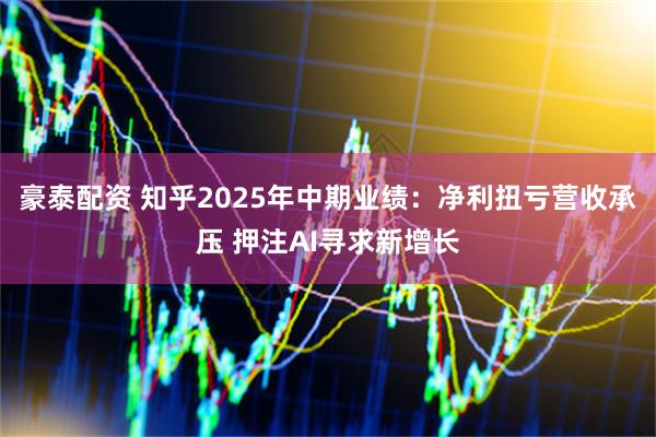 豪泰配资 知乎2025年中期业绩：净利扭亏营收承压 押注AI寻求新增长