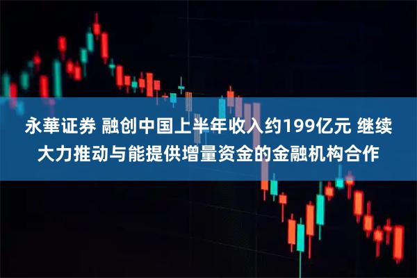 永華证券 融创中国上半年收入约199亿元 继续大力推动与能提供增量资金的金融机构合作