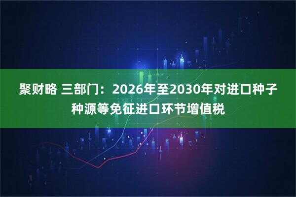 聚财略 三部门：2026年至2030年对进口种子种源等免征进口环节增值税