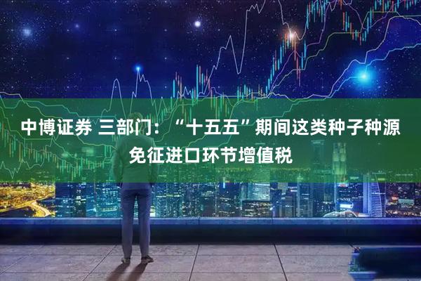 中博证券 三部门：“十五五”期间这类种子种源免征进口环节增值税