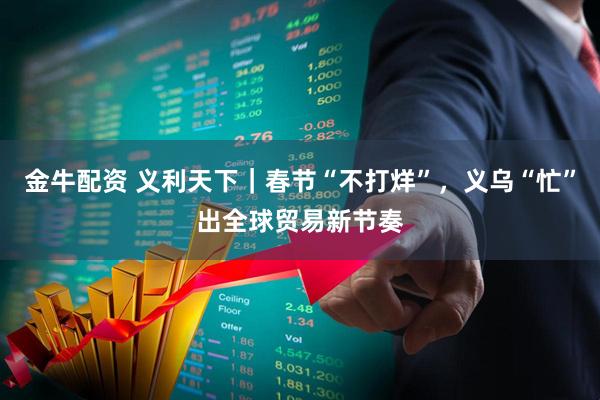 金牛配资 义利天下｜春节“不打烊”，义乌“忙”出全球贸易新节奏