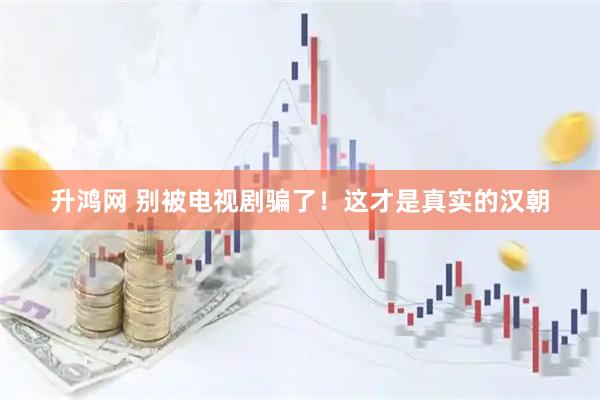 升鸿网 别被电视剧骗了！这才是真实的汉朝