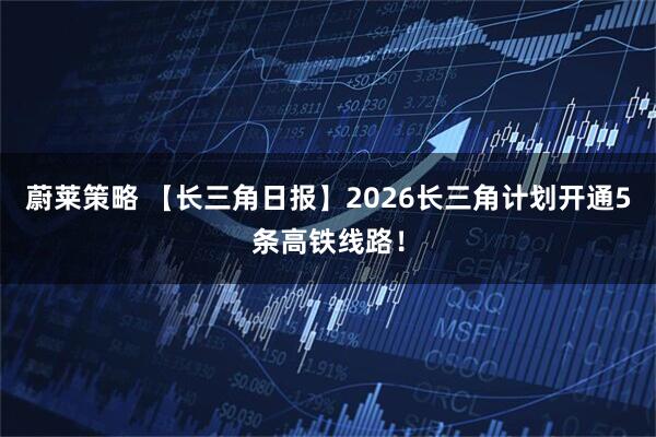 蔚莱策略 【长三角日报】2026长三角计划开通5条高铁线路！