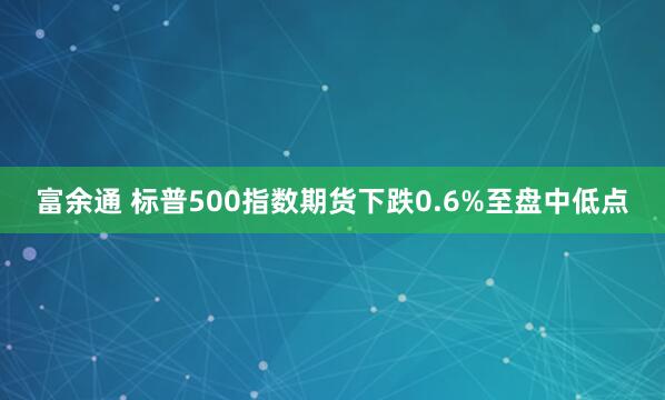 富余通 标普500指数期货下跌0.6%至盘中低点