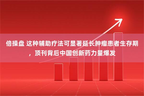倍操盘 这种辅助疗法可显著延长肿瘤患者生存期,顶刊背后中国创新药力量爆发