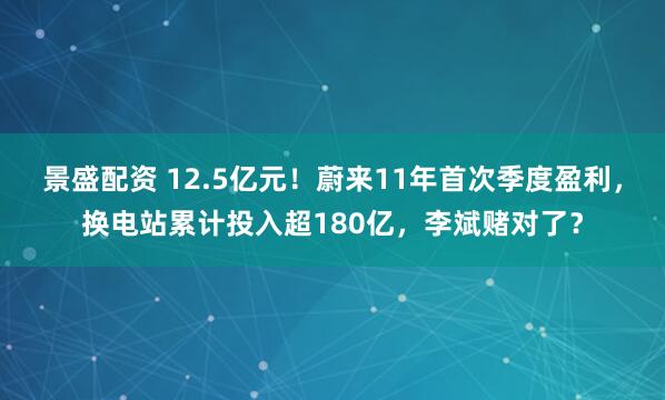 景盛配资 12.5亿元！蔚来11年首次季度盈利，换电站累计投入超180亿，李斌赌对了？