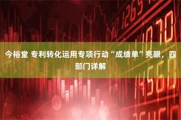 今裕堂 专利转化运用专项行动“成绩单”亮眼，四部门详解