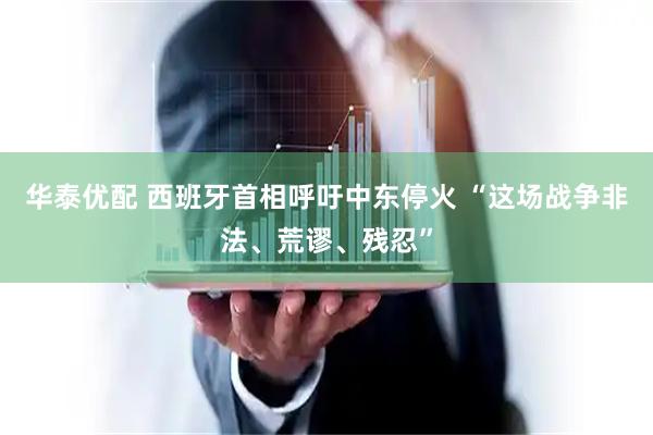 华泰优配 西班牙首相呼吁中东停火 “这场战争非法、荒谬、残忍”