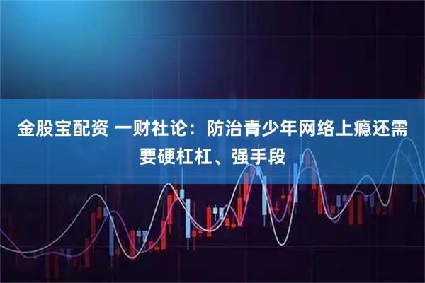 金股宝配资 一财社论：防治青少年网络上瘾还需要硬杠杠、强手段