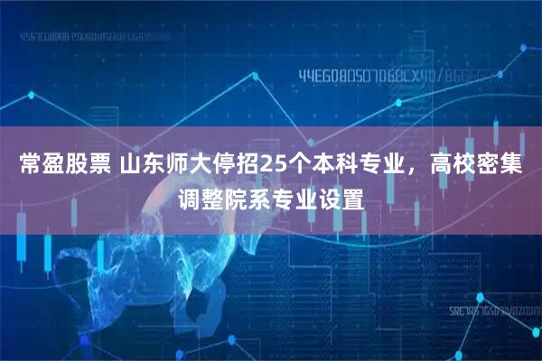 常盈股票 山东师大停招25个本科专业，高校密集调整院系专业设置