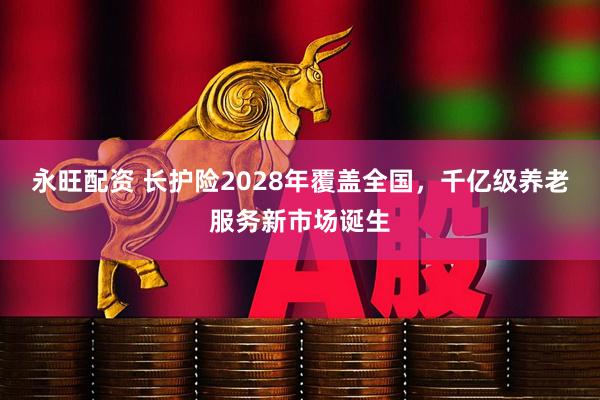 永旺配资 长护险2028年覆盖全国，千亿级养老服务新市场诞生