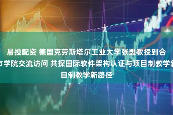 易投配资 德国克劳斯塔尔工业大学张盟教授到合肥城市学院交流访问 共探国际软件架构认证与项目制教学新路径