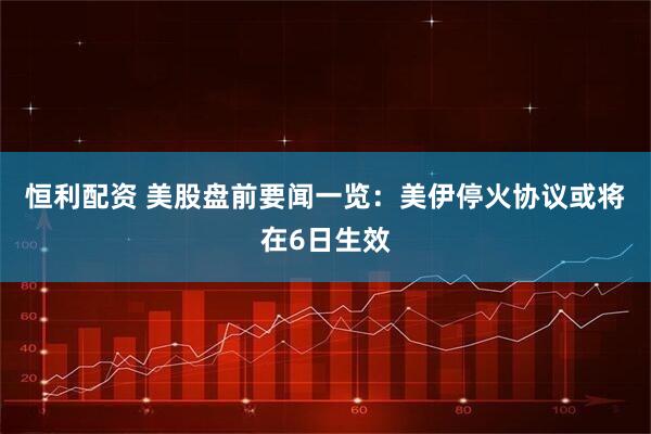 恒利配资 美股盘前要闻一览：美伊停火协议或将在6日生效