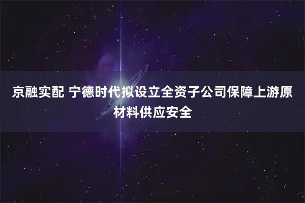 京融实配 宁德时代拟设立全资子公司保障上游原材料供应安全