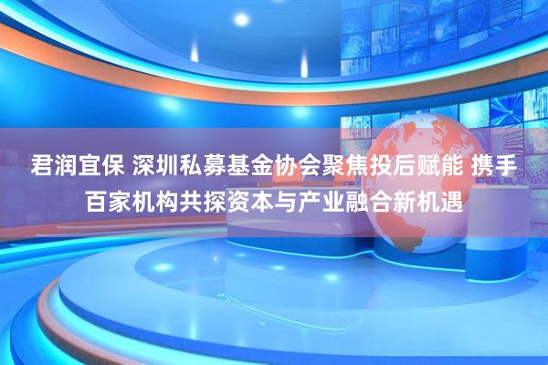 君润宜保 深圳私募基金协会聚焦投后赋能 携手百家机构共探资本与产业融合新机遇