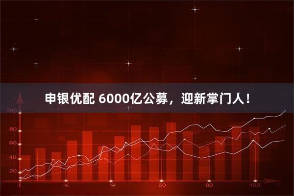 申银优配 6000亿公募，迎新掌门人！