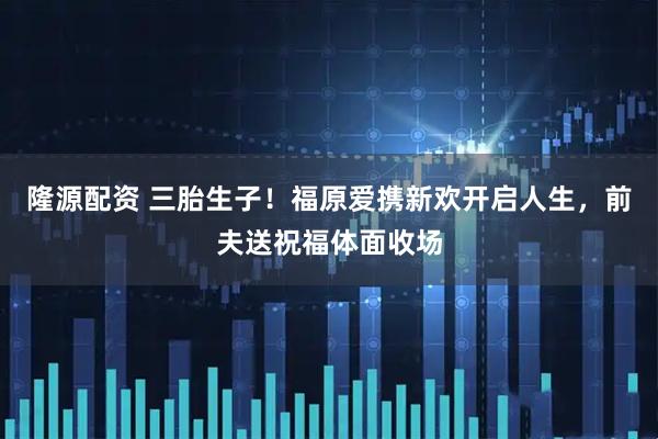 隆源配资 三胎生子！福原爱携新欢开启人生，前夫送祝福体面收场