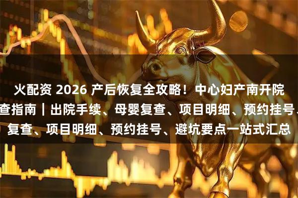 火配资 2026 产后恢复全攻略！中心妇产南开院区出院流程 + 42 天检查指南｜出院手续、母婴复查、项目明细、预约挂号、避坑要点一站式汇总