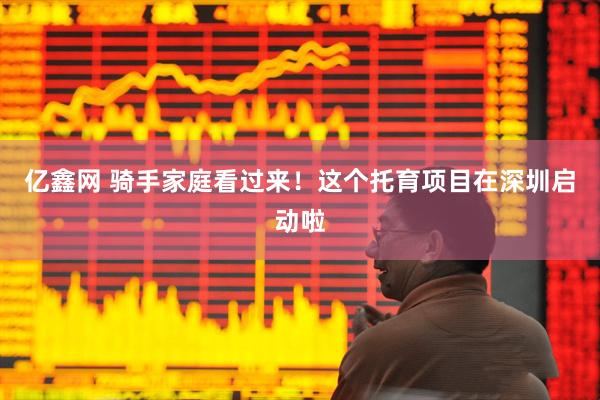 亿鑫网 骑手家庭看过来！这个托育项目在深圳启动啦