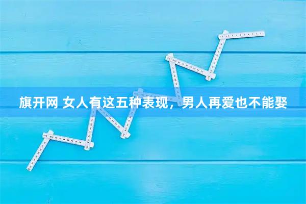 旗开网 女人有这五种表现，男人再爱也不能娶