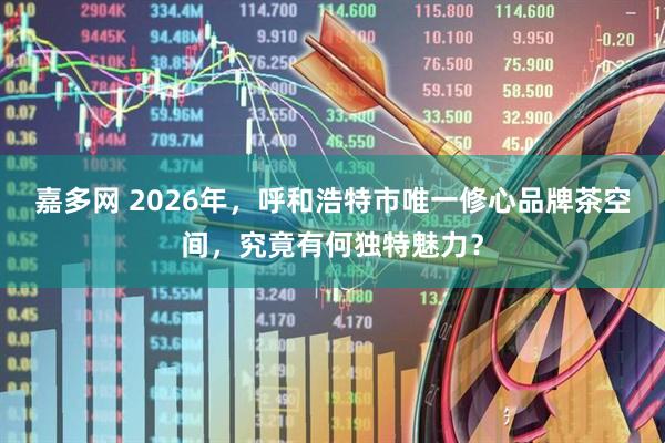 嘉多网 2026年，呼和浩特市唯一修心品牌茶空间，究竟有何独特魅力？