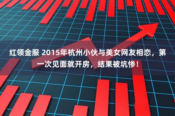 红领金服 2015年杭州小伙与美女网友相恋,第一次见面就开房,结果被坑惨!