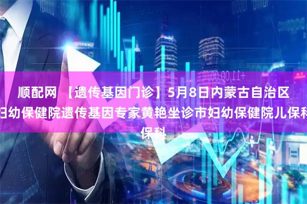 顺配网 【遗传基因门诊】5月8日内蒙古自治区妇幼保健院遗传基因专家黄艳坐诊市妇幼保健院儿保科
