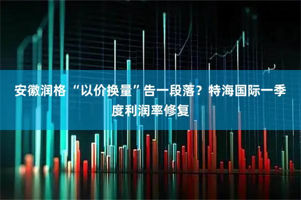 安徽润格 “以价换量”告一段落？特海国际一季度利润率修复
