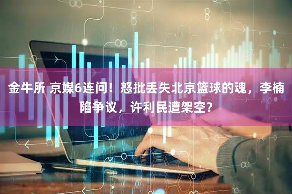 金牛所 京媒6连问！怒批丢失北京篮球的魂，李楠陷争议，许利民遭架空？