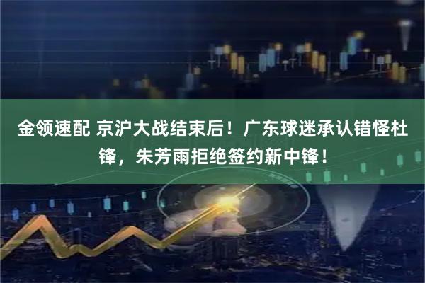 金领速配 京沪大战结束后！广东球迷承认错怪杜锋，朱芳雨拒绝签约新中锋！