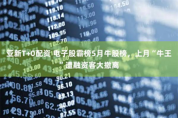 亚新T+0配资 电子股霸榜5月牛股榜，上月“牛王”遭融资客大撤离