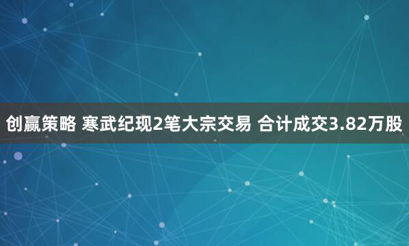 创赢策略 寒武纪现2笔大宗交易 合计成交3.82万股