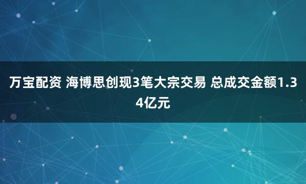 万宝配资 海博思创现3笔大宗交易 总成交金额1.34亿元