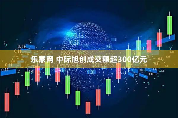 乐蒙网 中际旭创成交额超300亿元
