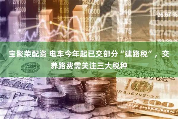 宝聚荣配资 电车今年起已交部分“建路税”，交养路费需关注三大税种