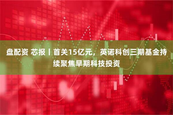 盘配资 芯报丨首关15亿元，英诺科创三期基金持续聚焦早期科技投资