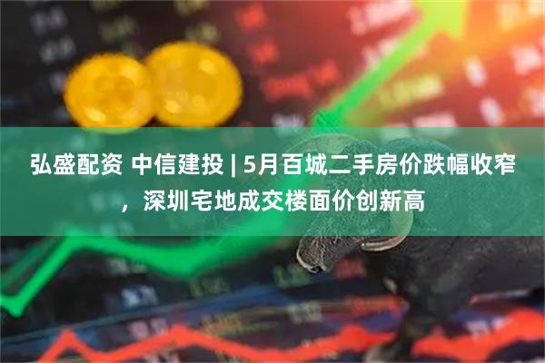 弘盛配资 中信建投 | 5月百城二手房价跌幅收窄，深圳宅地成交楼面价创新高