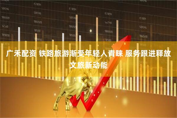 广禾配资 铁路旅游渐受年轻人青睐 服务跟进释放文旅新动能