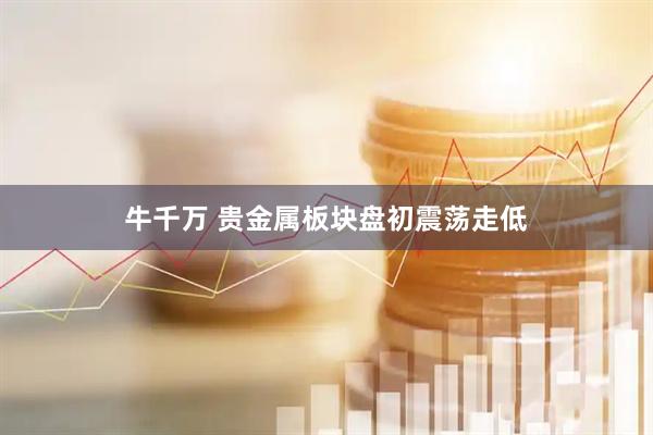 牛千万 贵金属板块盘初震荡走低